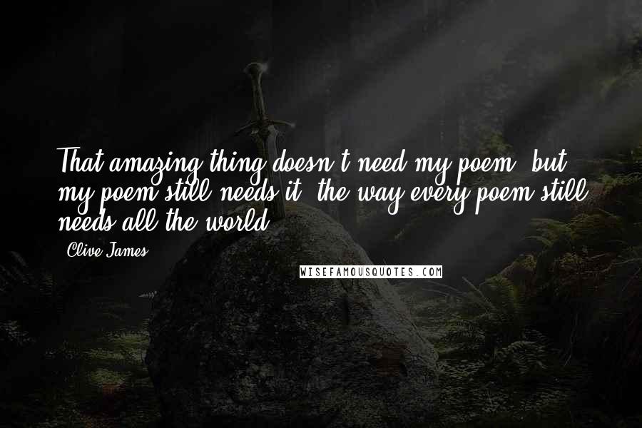 Clive James Quotes: That amazing thing doesn't need my poem, but my poem still needs it, the way every poem still needs all the world.