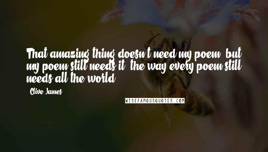 Clive James Quotes: That amazing thing doesn't need my poem, but my poem still needs it, the way every poem still needs all the world.