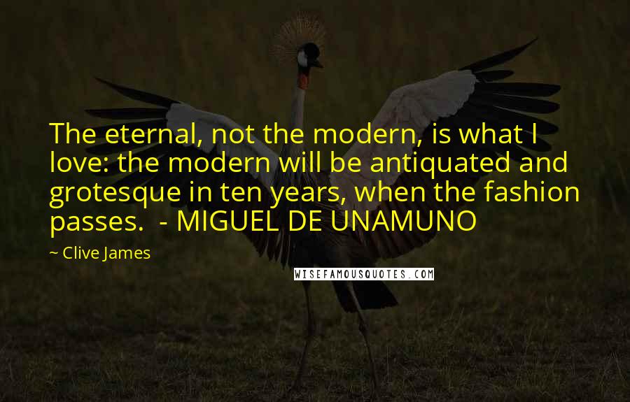 Clive James Quotes: The eternal, not the modern, is what I love: the modern will be antiquated and grotesque in ten years, when the fashion passes. - MIGUEL DE UNAMUNO