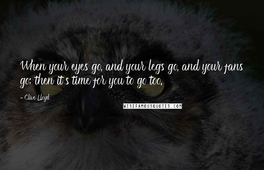 Clive Lloyd Quotes: When your eyes go, and your legs go, and your fans go; then it's time for you to go too.