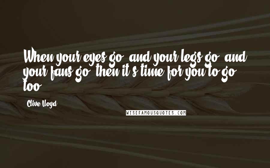 Clive Lloyd Quotes: When your eyes go, and your legs go, and your fans go; then it's time for you to go too.