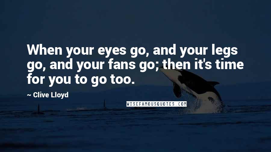 Clive Lloyd Quotes: When your eyes go, and your legs go, and your fans go; then it's time for you to go too.