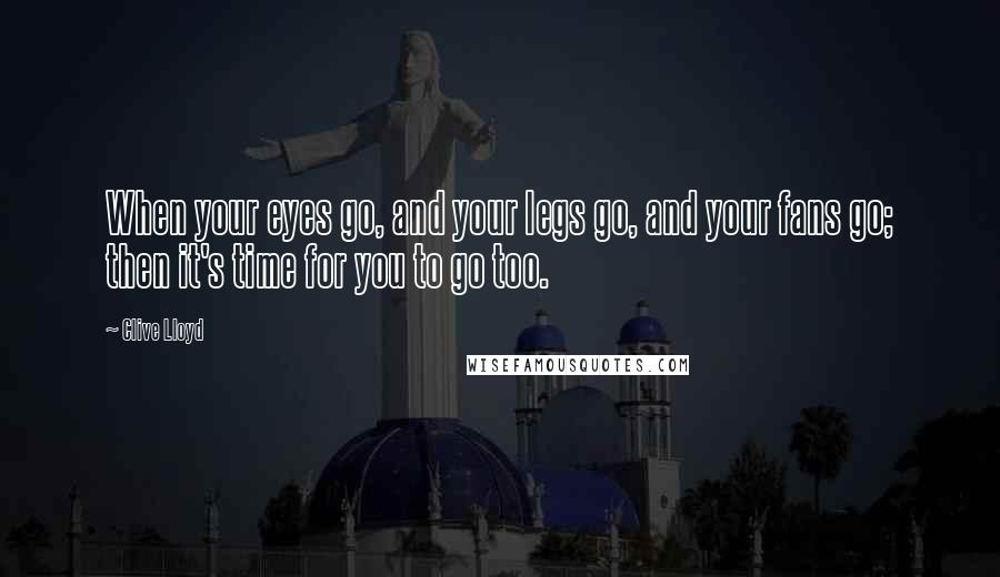 Clive Lloyd Quotes: When your eyes go, and your legs go, and your fans go; then it's time for you to go too.