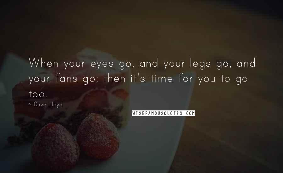 Clive Lloyd Quotes: When your eyes go, and your legs go, and your fans go; then it's time for you to go too.