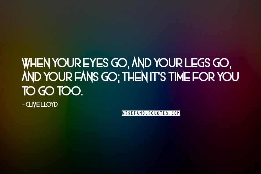 Clive Lloyd Quotes: When your eyes go, and your legs go, and your fans go; then it's time for you to go too.