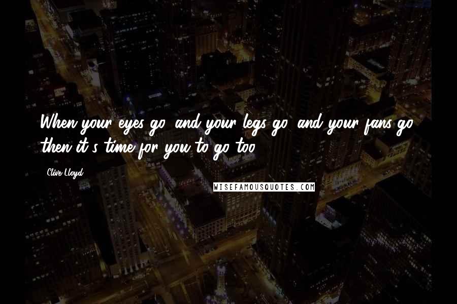 Clive Lloyd Quotes: When your eyes go, and your legs go, and your fans go; then it's time for you to go too.