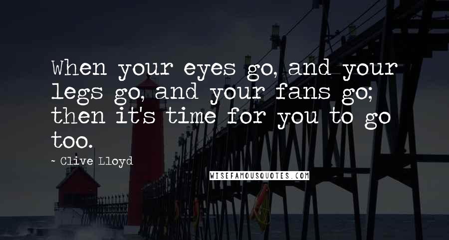 Clive Lloyd Quotes: When your eyes go, and your legs go, and your fans go; then it's time for you to go too.