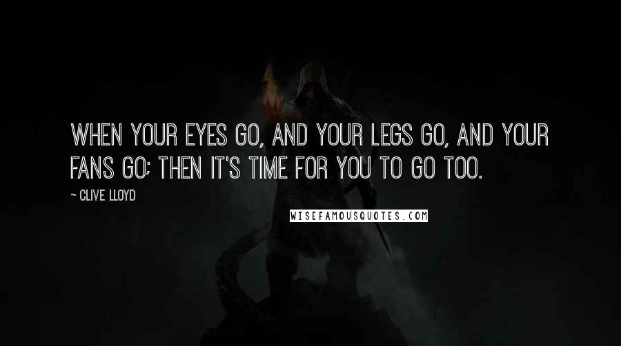 Clive Lloyd Quotes: When your eyes go, and your legs go, and your fans go; then it's time for you to go too.
