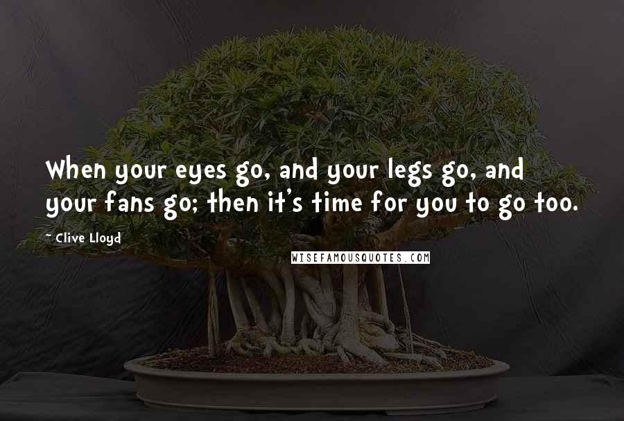 Clive Lloyd Quotes: When your eyes go, and your legs go, and your fans go; then it's time for you to go too.