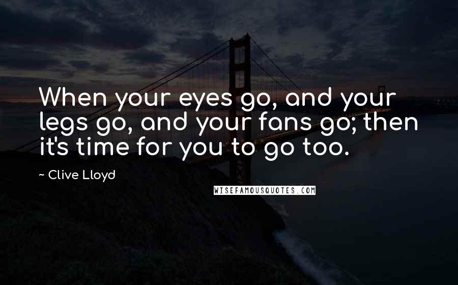 Clive Lloyd Quotes: When your eyes go, and your legs go, and your fans go; then it's time for you to go too.