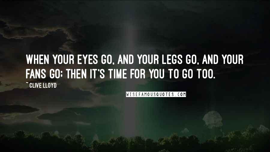 Clive Lloyd Quotes: When your eyes go, and your legs go, and your fans go; then it's time for you to go too.