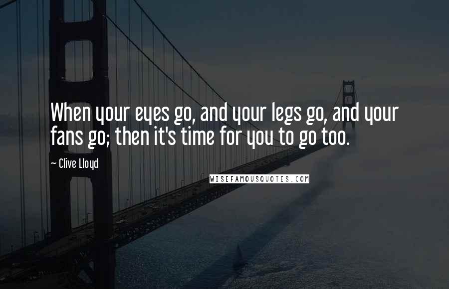 Clive Lloyd Quotes: When your eyes go, and your legs go, and your fans go; then it's time for you to go too.