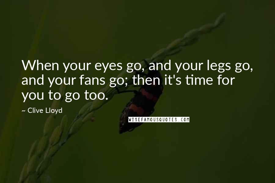 Clive Lloyd Quotes: When your eyes go, and your legs go, and your fans go; then it's time for you to go too.