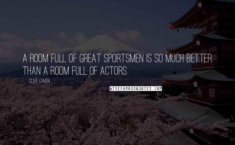 Clive Owen Quotes: A room full of great sportsmen is so much better than a room full of actors.