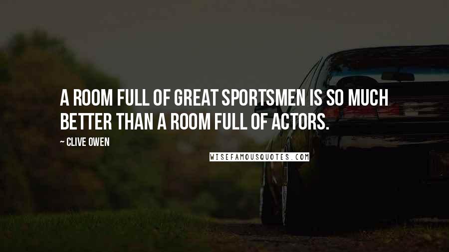 Clive Owen Quotes: A room full of great sportsmen is so much better than a room full of actors.