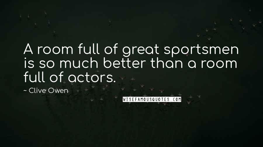 Clive Owen Quotes: A room full of great sportsmen is so much better than a room full of actors.