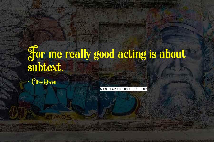 Clive Owen Quotes: For me really good acting is about subtext.