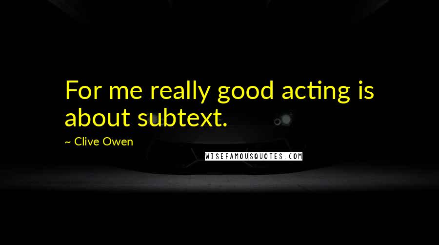 Clive Owen Quotes: For me really good acting is about subtext.