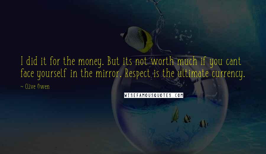 Clive Owen Quotes: I did it for the money. But its not worth much if you cant face yourself in the mirror. Respect is the ultimate currency.