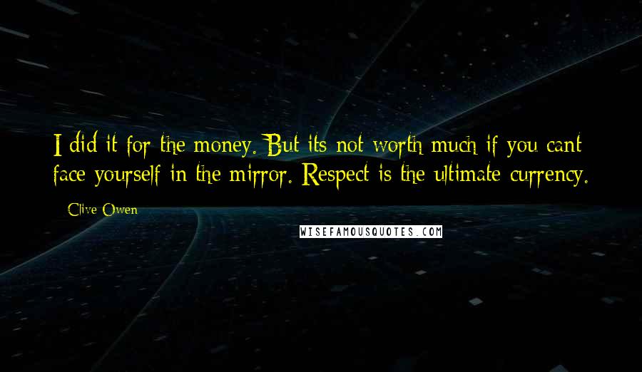 Clive Owen Quotes: I did it for the money. But its not worth much if you cant face yourself in the mirror. Respect is the ultimate currency.