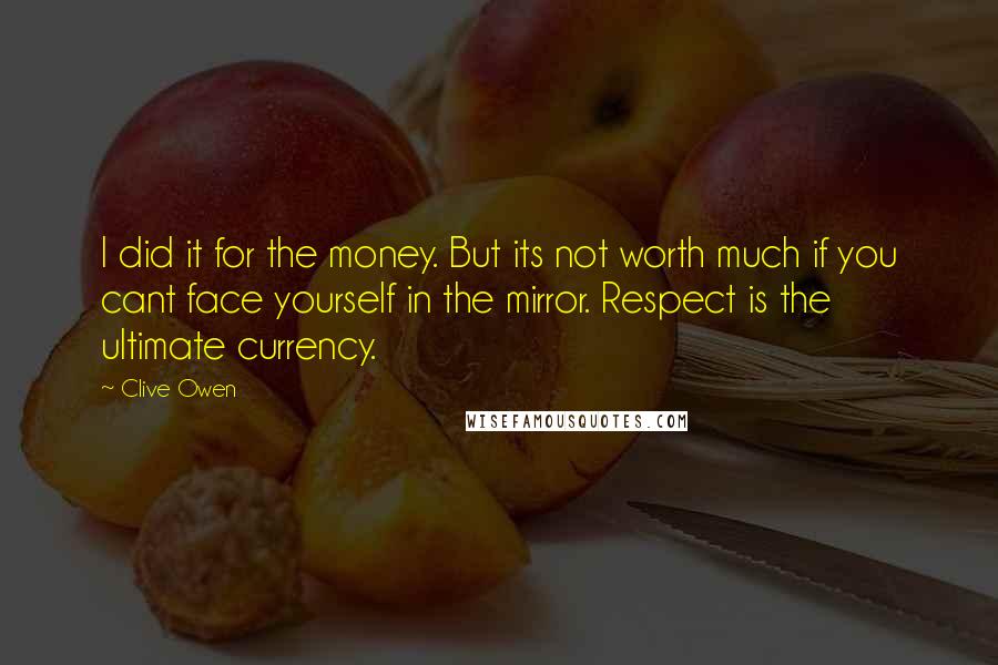 Clive Owen Quotes: I did it for the money. But its not worth much if you cant face yourself in the mirror. Respect is the ultimate currency.