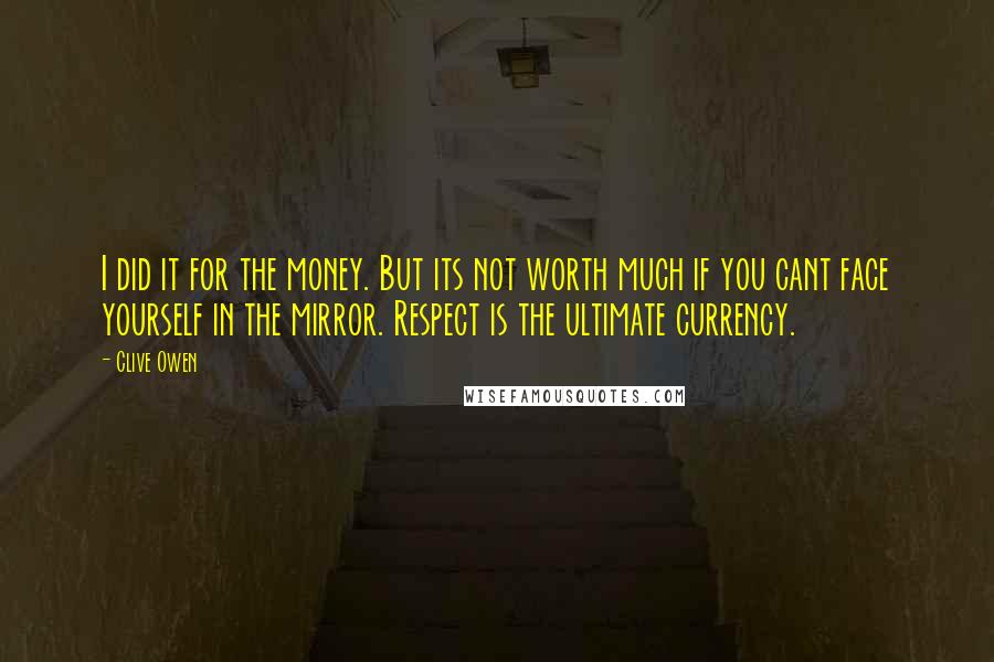 Clive Owen Quotes: I did it for the money. But its not worth much if you cant face yourself in the mirror. Respect is the ultimate currency.