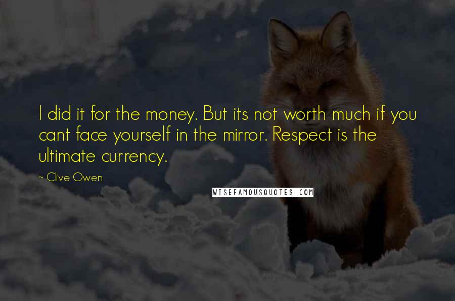 Clive Owen Quotes: I did it for the money. But its not worth much if you cant face yourself in the mirror. Respect is the ultimate currency.