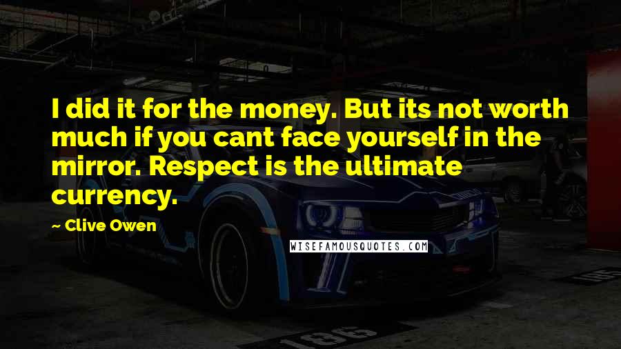 Clive Owen Quotes: I did it for the money. But its not worth much if you cant face yourself in the mirror. Respect is the ultimate currency.