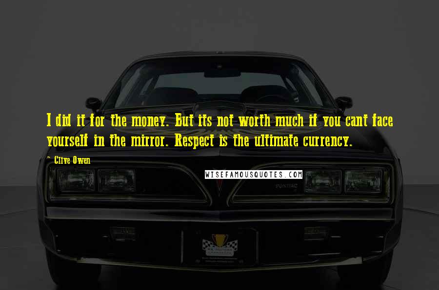 Clive Owen Quotes: I did it for the money. But its not worth much if you cant face yourself in the mirror. Respect is the ultimate currency.