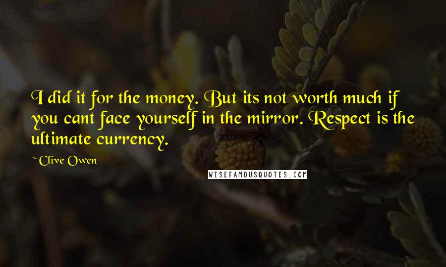 Clive Owen Quotes: I did it for the money. But its not worth much if you cant face yourself in the mirror. Respect is the ultimate currency.