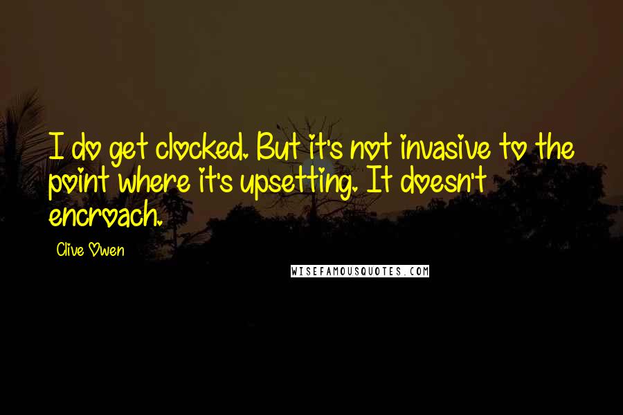 Clive Owen Quotes: I do get clocked. But it's not invasive to the point where it's upsetting. It doesn't encroach.
