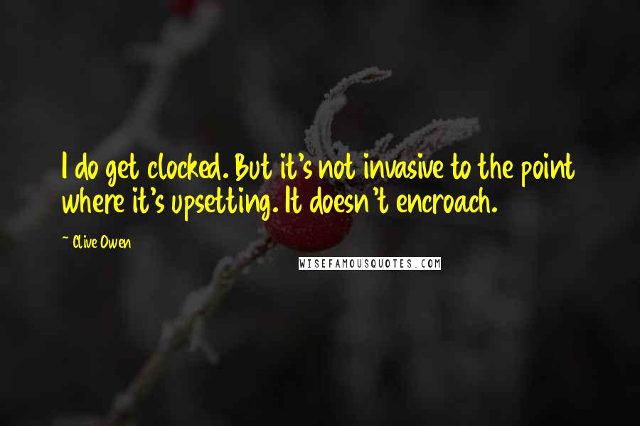 Clive Owen Quotes: I do get clocked. But it's not invasive to the point where it's upsetting. It doesn't encroach.