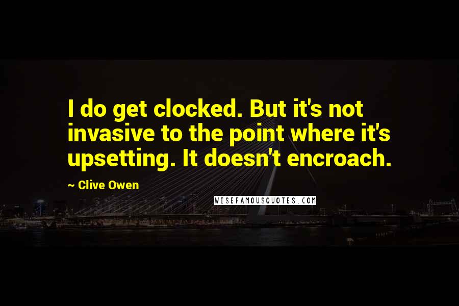 Clive Owen Quotes: I do get clocked. But it's not invasive to the point where it's upsetting. It doesn't encroach.