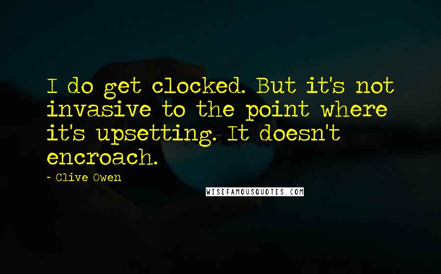 Clive Owen Quotes: I do get clocked. But it's not invasive to the point where it's upsetting. It doesn't encroach.