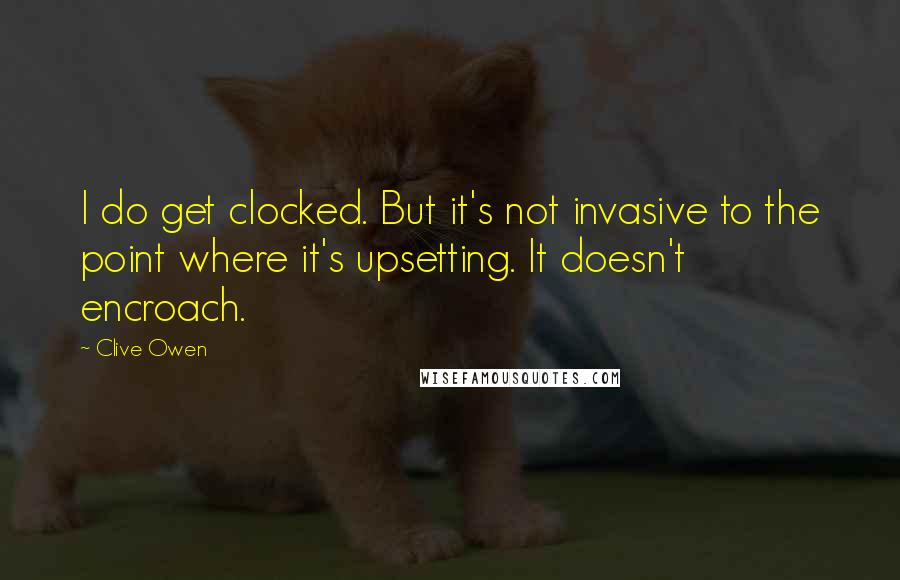 Clive Owen Quotes: I do get clocked. But it's not invasive to the point where it's upsetting. It doesn't encroach.