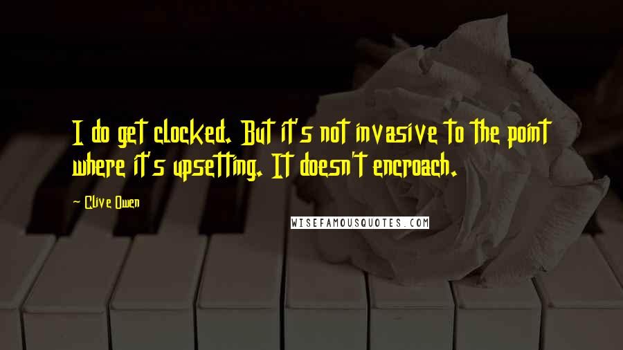 Clive Owen Quotes: I do get clocked. But it's not invasive to the point where it's upsetting. It doesn't encroach.