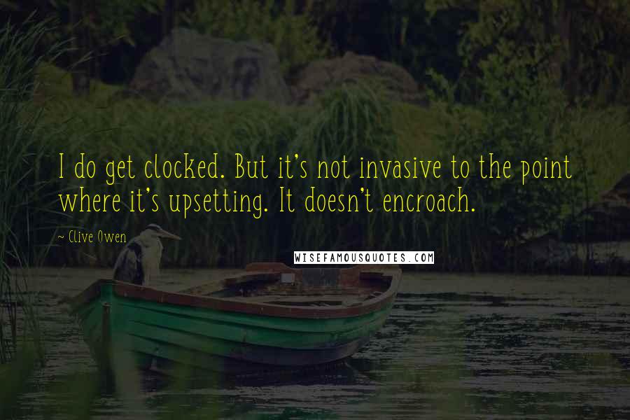Clive Owen Quotes: I do get clocked. But it's not invasive to the point where it's upsetting. It doesn't encroach.