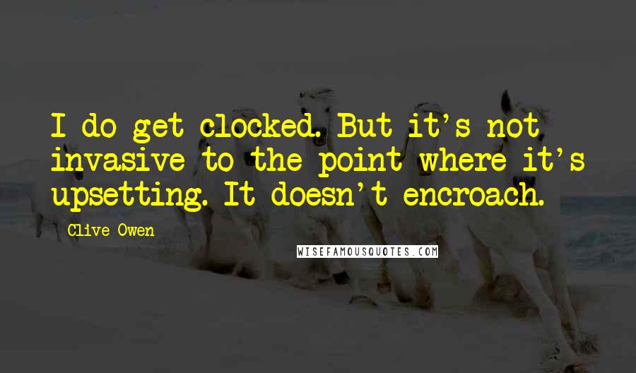 Clive Owen Quotes: I do get clocked. But it's not invasive to the point where it's upsetting. It doesn't encroach.