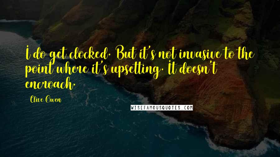 Clive Owen Quotes: I do get clocked. But it's not invasive to the point where it's upsetting. It doesn't encroach.