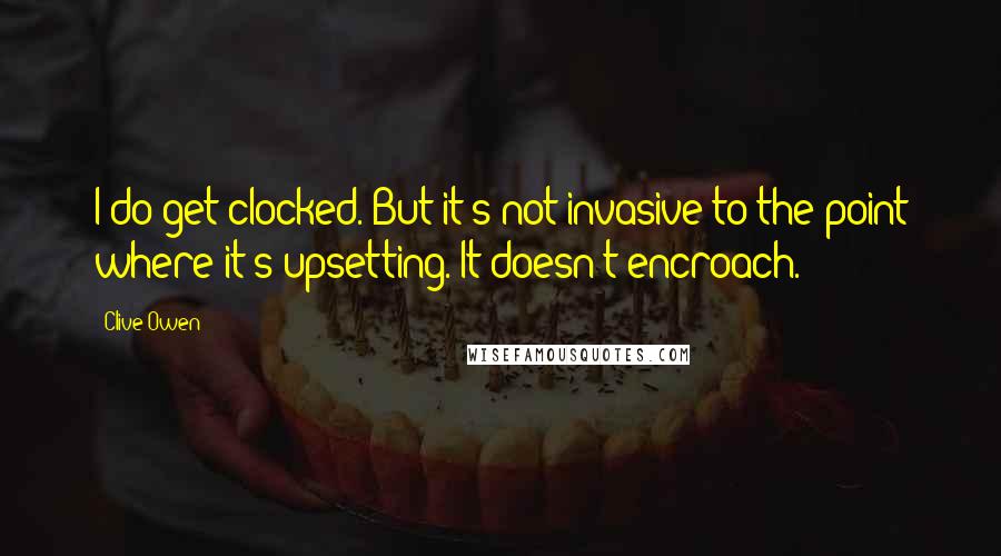 Clive Owen Quotes: I do get clocked. But it's not invasive to the point where it's upsetting. It doesn't encroach.