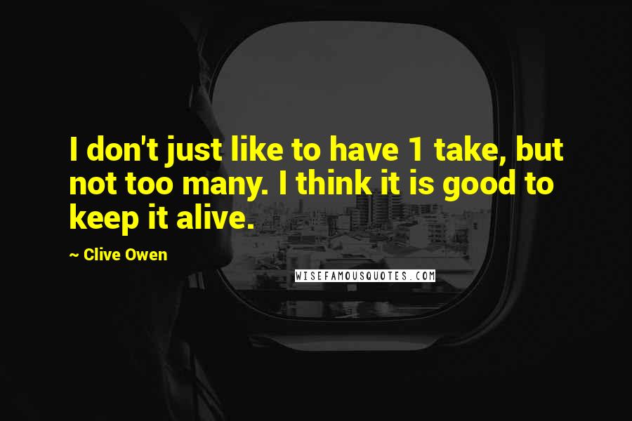 Clive Owen Quotes: I don't just like to have 1 take, but not too many. I think it is good to keep it alive.