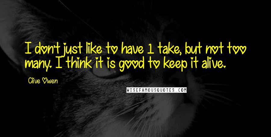 Clive Owen Quotes: I don't just like to have 1 take, but not too many. I think it is good to keep it alive.