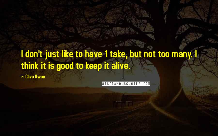 Clive Owen Quotes: I don't just like to have 1 take, but not too many. I think it is good to keep it alive.