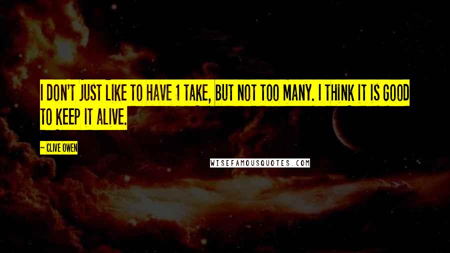 Clive Owen Quotes: I don't just like to have 1 take, but not too many. I think it is good to keep it alive.
