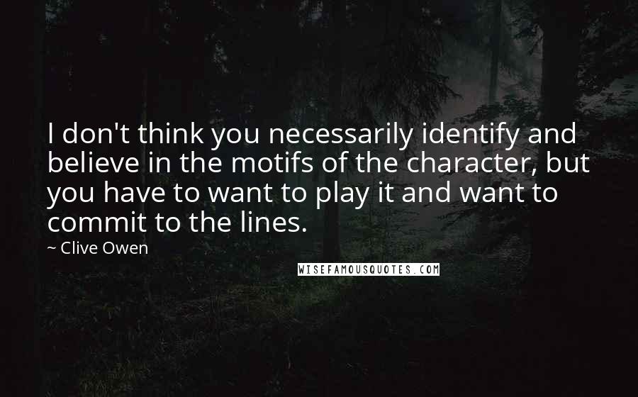 Clive Owen Quotes: I don't think you necessarily identify and believe in the motifs of the character, but you have to want to play it and want to commit to the lines.