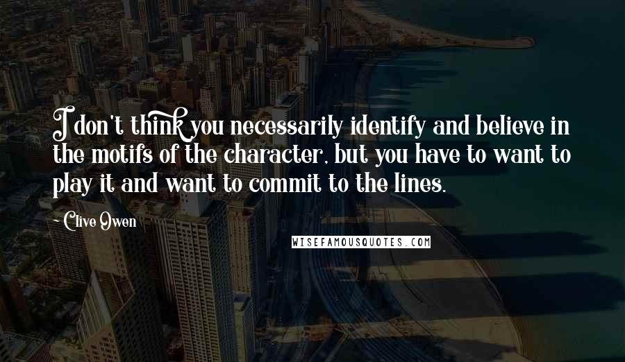 Clive Owen Quotes: I don't think you necessarily identify and believe in the motifs of the character, but you have to want to play it and want to commit to the lines.