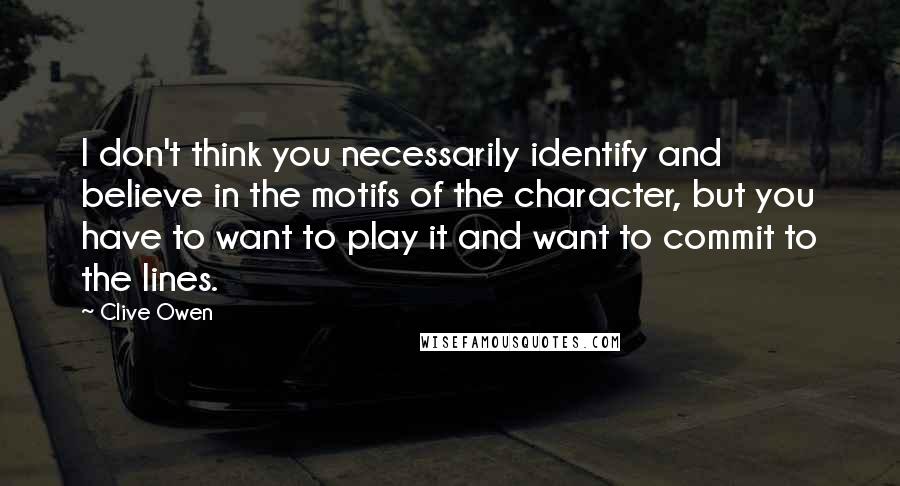 Clive Owen Quotes: I don't think you necessarily identify and believe in the motifs of the character, but you have to want to play it and want to commit to the lines.