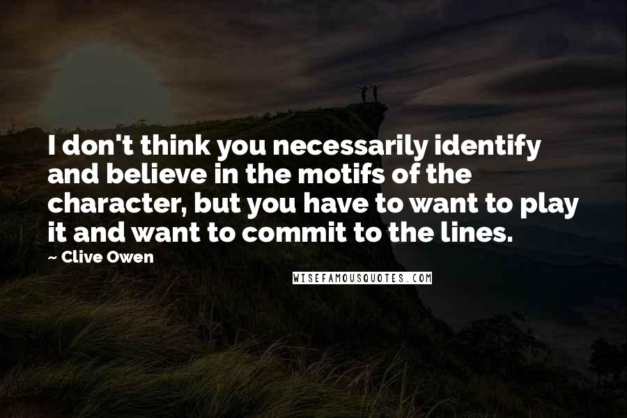 Clive Owen Quotes: I don't think you necessarily identify and believe in the motifs of the character, but you have to want to play it and want to commit to the lines.