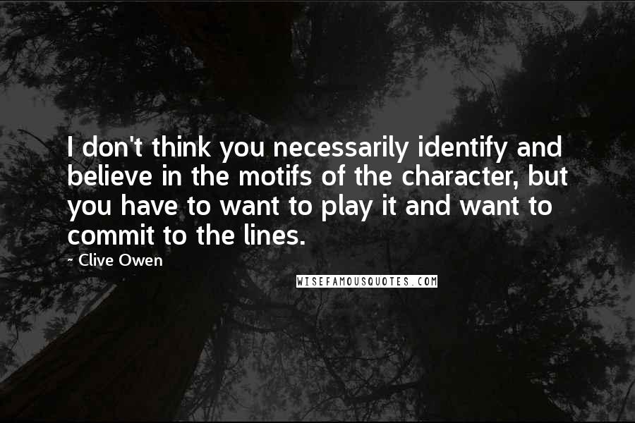 Clive Owen Quotes: I don't think you necessarily identify and believe in the motifs of the character, but you have to want to play it and want to commit to the lines.