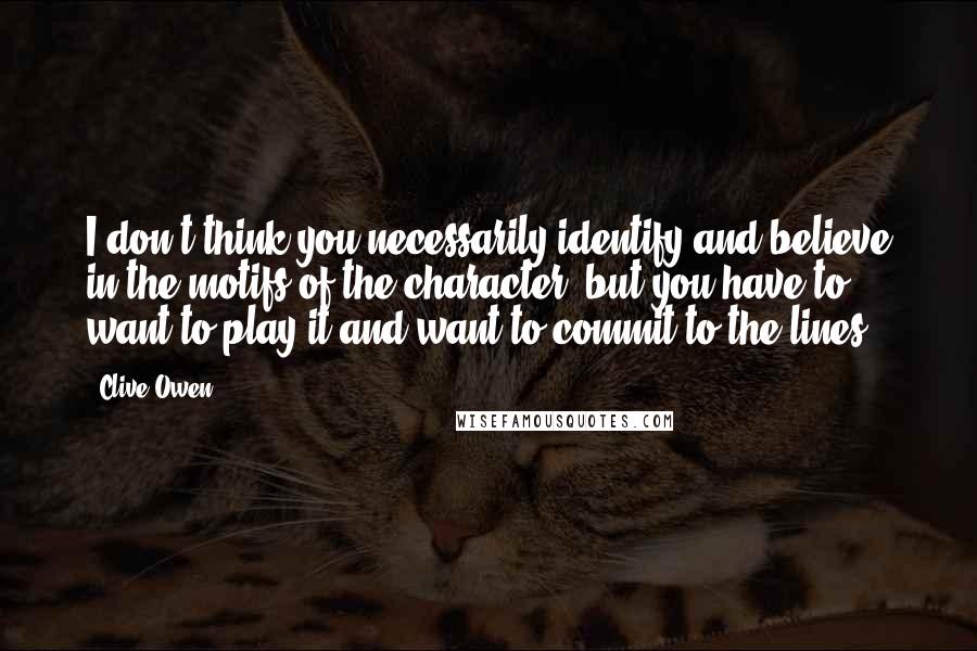 Clive Owen Quotes: I don't think you necessarily identify and believe in the motifs of the character, but you have to want to play it and want to commit to the lines.